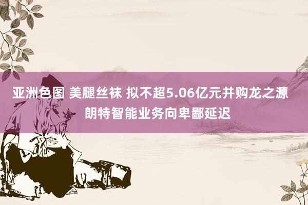 亚洲色图 美腿丝袜 拟不超5.06亿元并购龙之源    朗特智能业务向卑鄙延迟