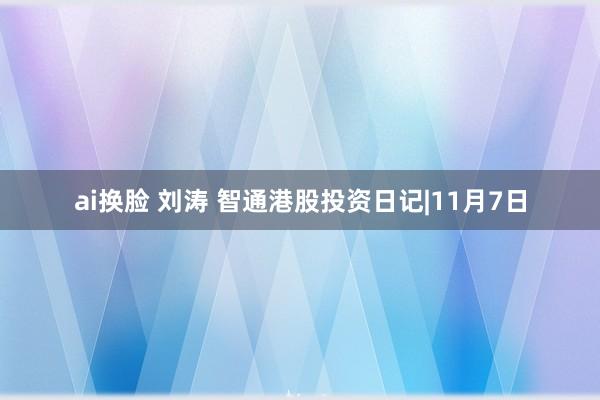 ai换脸 刘涛 智通港股投资日记|11月7日