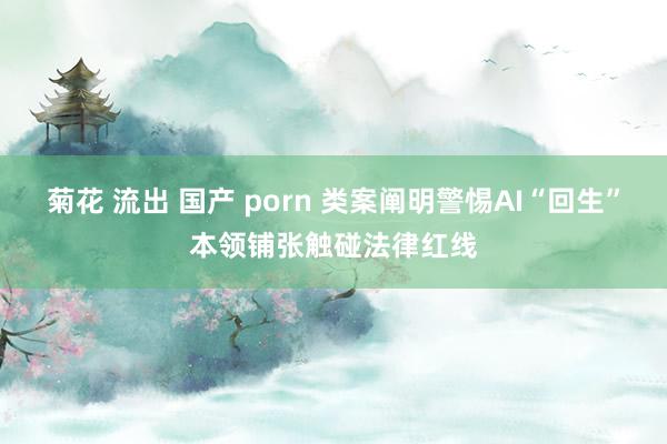 菊花 流出 国产 porn 类案阐明警惕AI“回生”本领铺张触碰法律红线