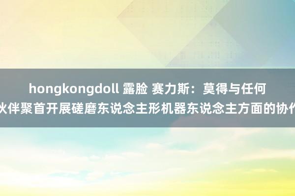 hongkongdoll 露脸 赛力斯：莫得与任何伙伴聚首开展磋磨东说念主形机器东说念主方面的协作