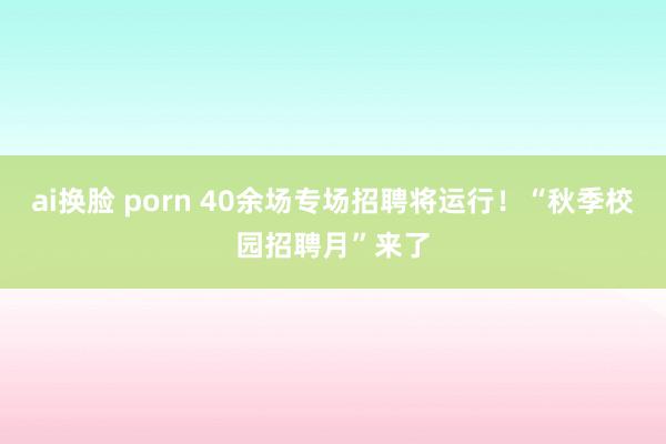 ai换脸 porn 40余场专场招聘将运行！“秋季校园招聘月”来了