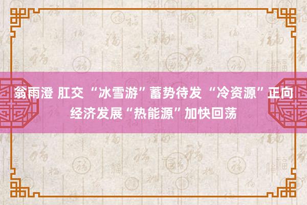 翁雨澄 肛交 “冰雪游”蓄势待发 “冷资源”正向经济发展“热能源”加快回荡