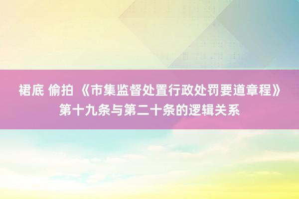 裙底 偷拍 《市集监督处置行政处罚要道章程》第十九条与第二十条的逻辑关系