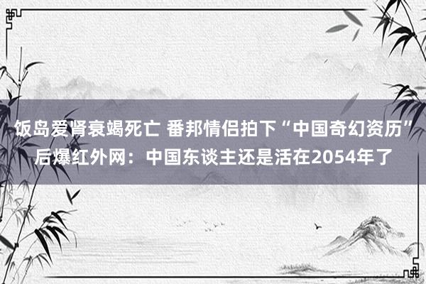 饭岛爱肾衰竭死亡 番邦情侣拍下“中国奇幻资历”后爆红外网：中国东谈主还是活在2054年了