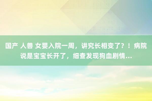 国产 人兽 女婴入院一周，讲究长相变了？！病院说是宝宝长开了，细查发现狗血剧情...