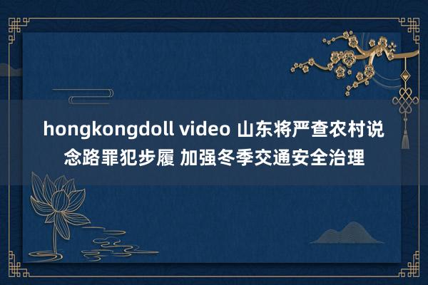 hongkongdoll video 山东将严查农村说念路罪犯步履 加强冬季交通安全治理