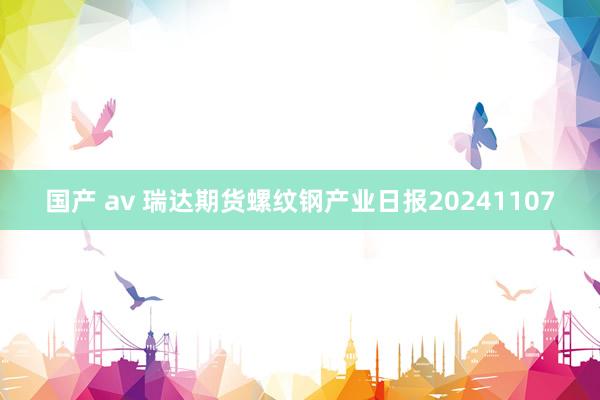 国产 av 瑞达期货螺纹钢产业日报20241107