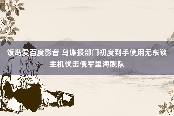 饭岛爱百度影音 乌谍报部门初度到手使用无东谈主机伏击俄军里海舰队