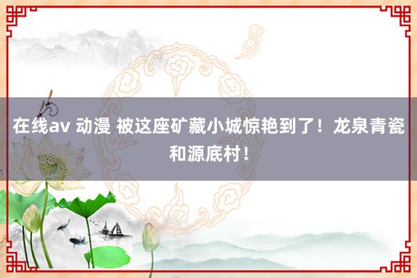 在线av 动漫 被这座矿藏小城惊艳到了！龙泉青瓷和源底村！