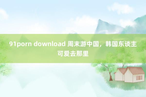 91porn download 周末游中国，韩国东谈主可爱去那里