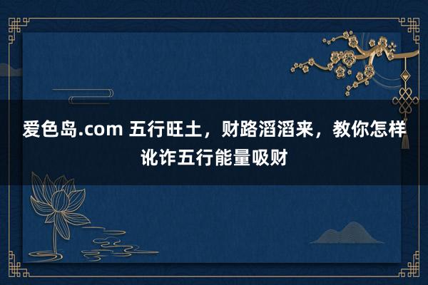 爱色岛.com 五行旺土，财路滔滔来，教你怎样讹诈五行能量吸财