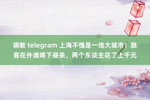 调教 telegram 上海不愧是一线大城市！旅客在外滩喝下昼茶，两个东谈主花了上千元