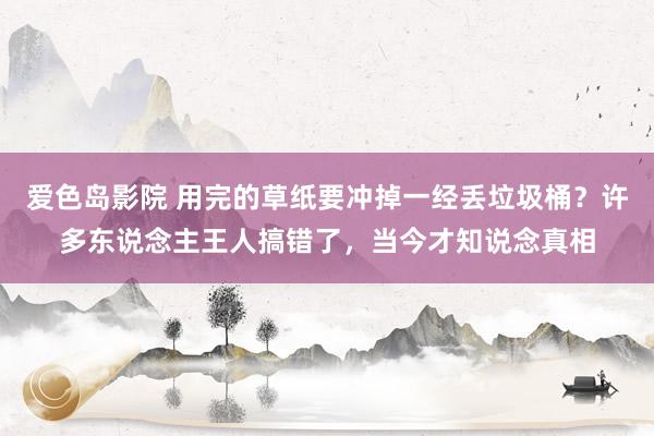 爱色岛影院 用完的草纸要冲掉一经丢垃圾桶？许多东说念主王人搞错了，当今才知说念真相