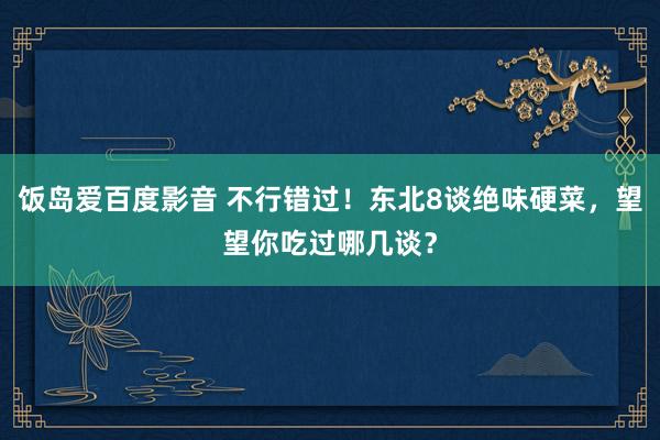 饭岛爱百度影音 不行错过！东北8谈绝味硬菜，望望你吃过哪几谈？