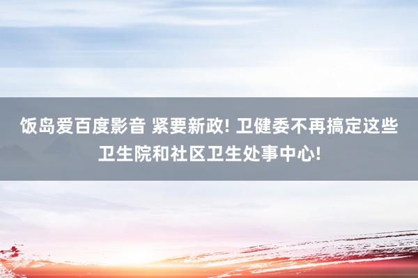 饭岛爱百度影音 紧要新政! 卫健委不再搞定这些卫生院和社区卫生处事中心!