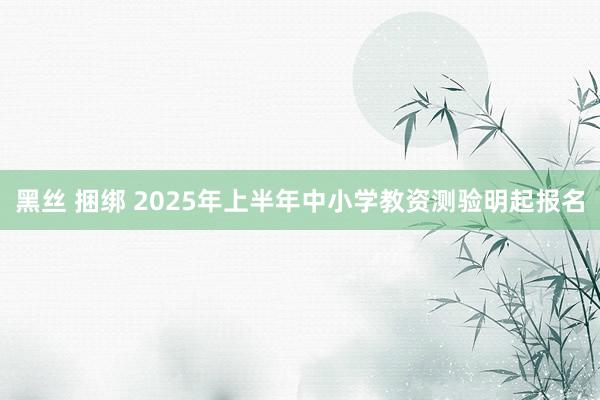 黑丝 捆绑 2025年上半年中小学教资测验明起报名