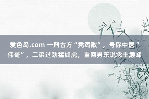 爱色岛.com 一剂古方“秃鸡散”，号称中医“伟哥”，二弟过劲猛如虎，重回男东说念主巅峰