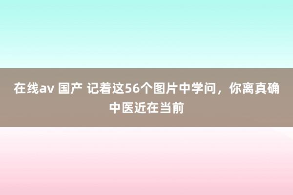 在线av 国产 记着这56个图片中学问，你离真确中医近在当前