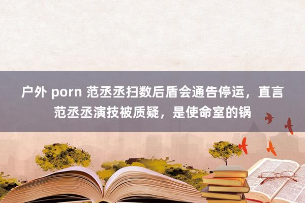 户外 porn 范丞丞扫数后盾会通告停运，直言范丞丞演技被质疑，是使命室的锅