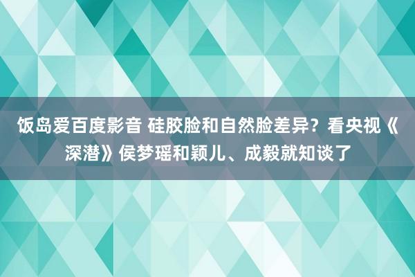 饭岛爱百度影音 硅胶脸和自然脸差异？看央视《深潜》侯梦瑶和颖儿、成毅就知谈了