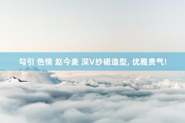 勾引 色情 赵今麦 深V纱裙造型， 优雅贵气!