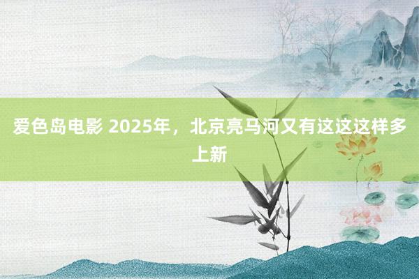 爱色岛电影 2025年，北京亮马河又有这这这样多上新