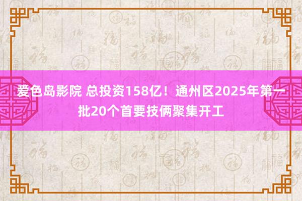 爱色岛影院 总投资158亿！通州区2025年第一批20个首要技俩聚集开工