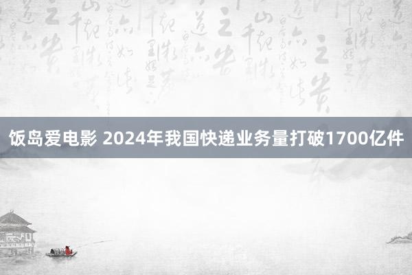 饭岛爱电影 2024年我国快递业务量打破1700亿件