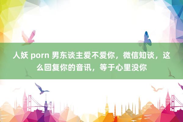 人妖 porn 男东谈主爱不爱你，微信知谈，这么回复你的音讯，等于心里没你