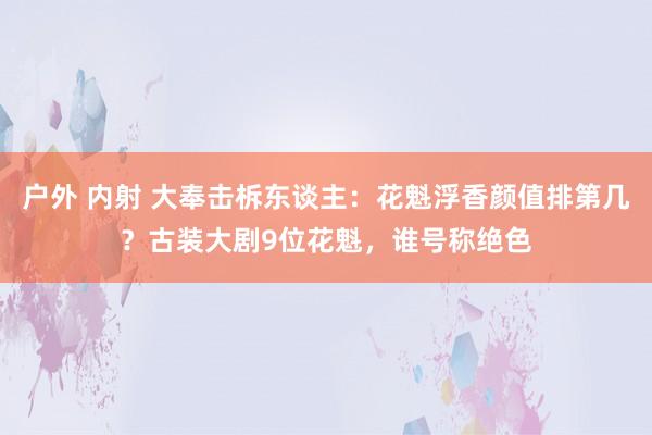 户外 内射 大奉击柝东谈主：花魁浮香颜值排第几？古装大剧9位花魁，谁号称绝色