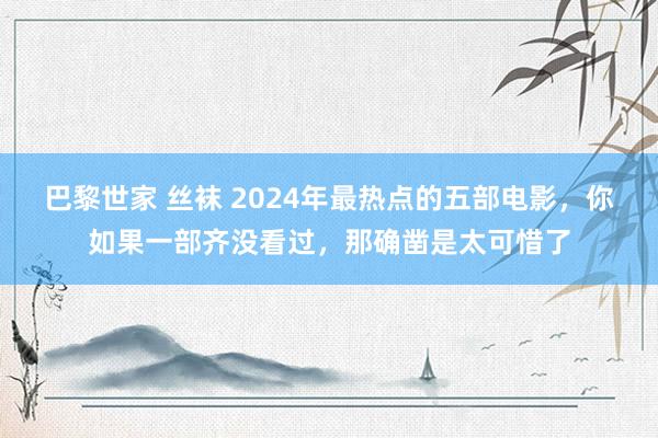 巴黎世家 丝袜 2024年最热点的五部电影，你如果一部齐没看过，那确凿是太可惜了