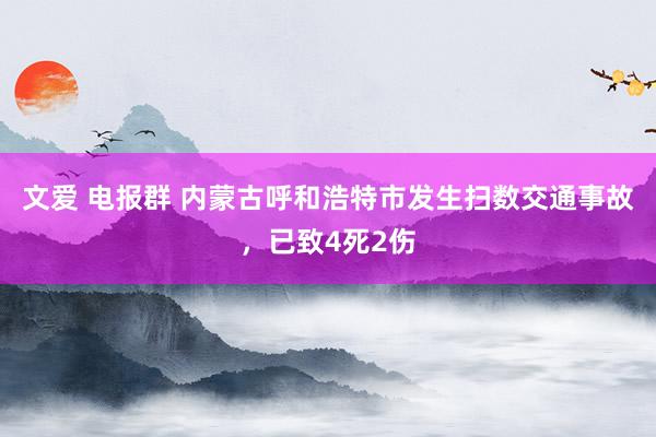 文爱 电报群 内蒙古呼和浩特市发生扫数交通事故，已致4死2伤