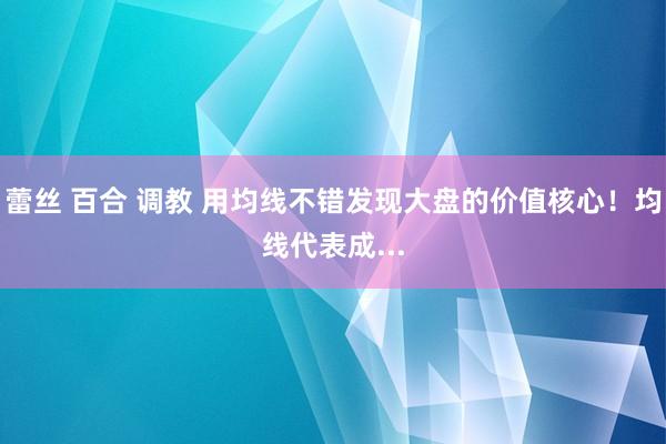 蕾丝 百合 调教 用均线不错发现大盘的价值核心！均线代表成...