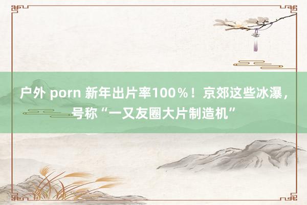 户外 porn 新年出片率100％！京郊这些冰瀑，号称“一又友圈大片制造机”