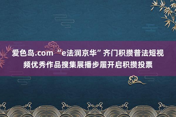 爱色岛.com “e法润京华”齐门积攒普法短视频优秀作品搜集展播步履开启积攒投票