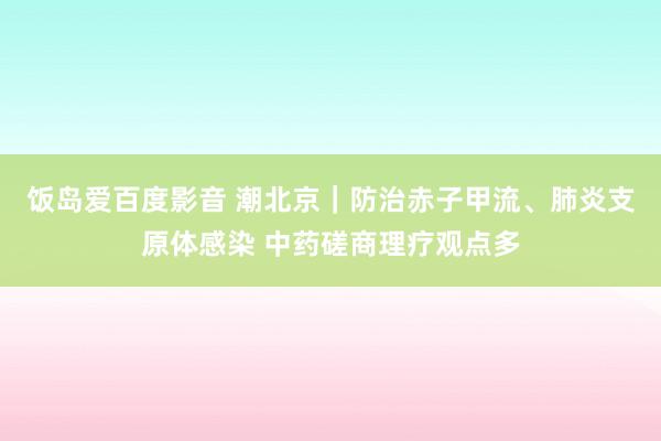 饭岛爱百度影音 潮北京｜防治赤子甲流、肺炎支原体感染 中药磋商理疗观点多