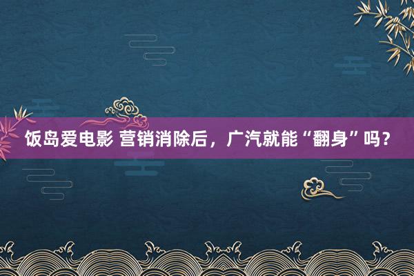 饭岛爱电影 营销消除后，广汽就能“翻身”吗？