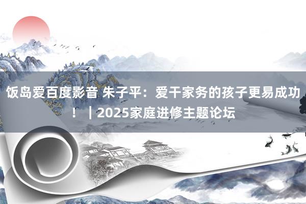 饭岛爱百度影音 朱子平：爱干家务的孩子更易成功！｜2025家庭进修主题论坛