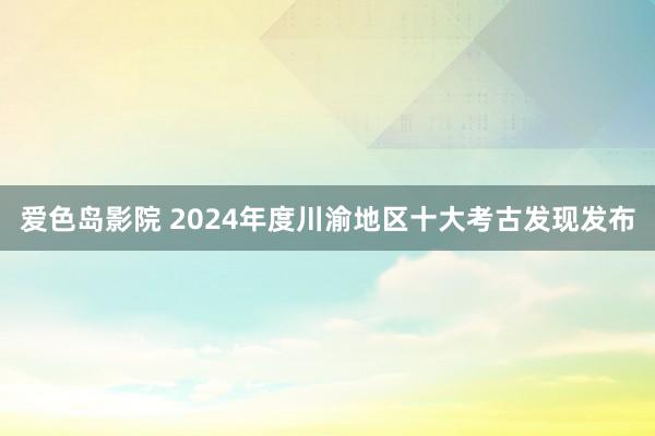 爱色岛影院 2024年度川渝地区十大考古发现发布