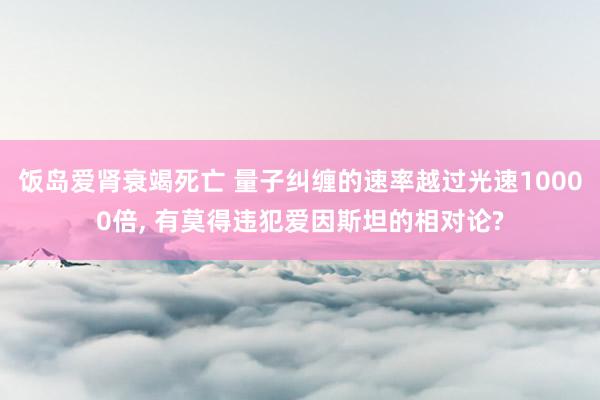 饭岛爱肾衰竭死亡 量子纠缠的速率越过光速10000倍， 有莫得违犯爱因斯坦的相对论?