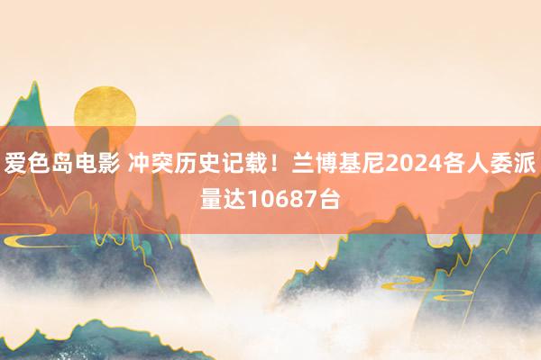 爱色岛电影 冲突历史记载！兰博基尼2024各人委派量达10687台