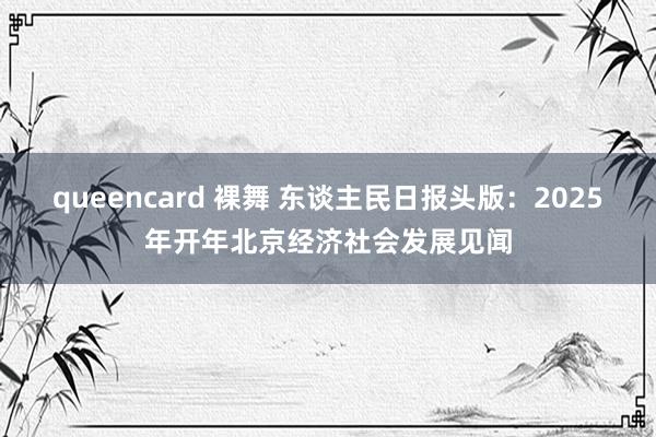 queencard 裸舞 东谈主民日报头版：2025年开年北京经济社会发展见闻