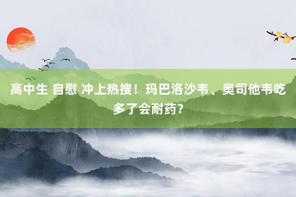 高中生 自慰 冲上热搜！玛巴洛沙韦、奥司他韦吃多了会耐药？