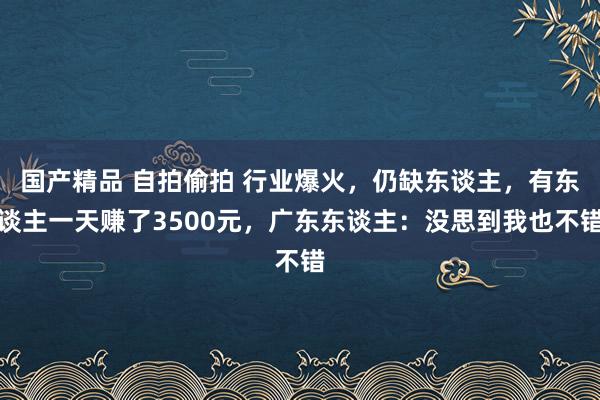 国产精品 自拍偷拍 行业爆火，仍缺东谈主，有东谈主一天赚了3500元，广东东谈主：没思到我也不错