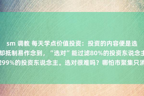 sm 调教 每天学点价值投资：投资的内容便是选对和拿住，绵薄的东西却抵制易作念到，“选对”能过滤80%的投资东说念主，而“拿住”能过滤99%的投资东说念主。选对很难吗？哪怕市聚集只消50只值得始终投资，这个数目也很高了，...