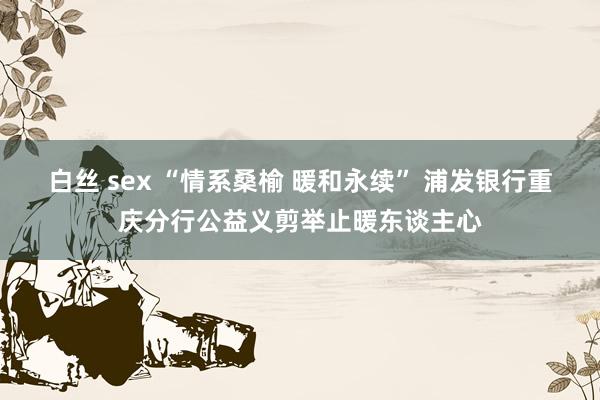 白丝 sex “情系桑榆 暖和永续” 浦发银行重庆分行公益义剪举止暖东谈主心