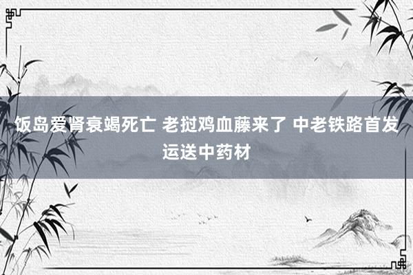 饭岛爱肾衰竭死亡 老挝鸡血藤来了 中老铁路首发运送中药材