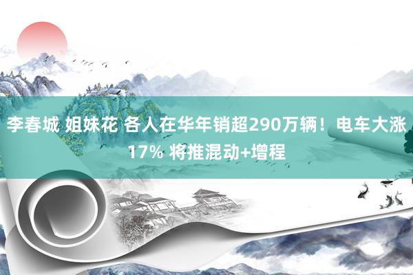 李春城 姐妹花 各人在华年销超290万辆！电车大涨17% 将推混动+增程