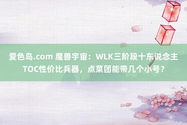 爱色岛.com 魔兽宇宙：WLK三阶段十东说念主TOC性价比兵器，点菜团能带几个小号？