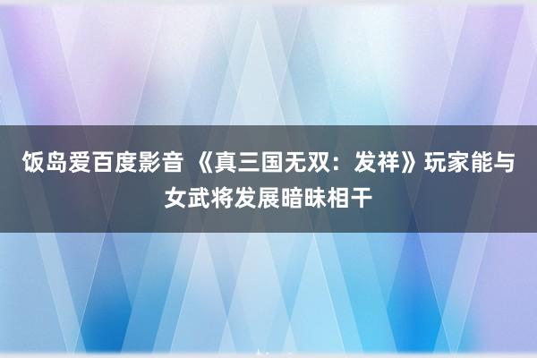 饭岛爱百度影音 《真三国无双：发祥》玩家能与女武将发展暗昧相干